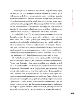 SecretariadeVigilânciaemSaúde/MS
75
A lembrança desses aspectos é importante e exige reﬂexão porque
há situações em que o cumprimento do disposto em norma geral
pode chocar-se, de fato ou aparentemente, com o respeito e a garantia
de direitos individuais, coletivos ou difusos assegurados pela Consti-
tuição. Em tais situações existe, desde logo, um problema para o legis-
lador suplementar, que pode ter diﬁculdade para ﬁxar normas visando
efetivar o cumprimento do disposto em norma geral e esbarrar com a
alegação de inconstitucionalidade da norma geral. Isso poderá ocorrer
também com as ações do poder Executivo estadual ou municipal.
A possibilidade de conﬂitos dessa natureza é maior quando se trata
da implementação das normas gerais sobre vigilância, embora não seja
esse o único caso. O fato é que as ações de vigilância, especialmente
quando implicam interferência imediata e concreta na vida social, sus-
citam resistências ou provocam conﬂitos entre o atendimento do inte-
resse geral e o absoluto respeito a direitos individuais. Como se trata de
hipóteses que já ocorreram e que poderão voltar a ocorrer, será interes-
sante fazer em seguida uma reﬂexão sobre o problema, visando ante-
cipar a discussão sobre diﬁculdades que provavelmente irão surgir.
Na realidade, esses conﬂitos já foram registrados há muito tempo e,
embora com novas conﬁgurações, podem ocorrer a qualquer momento.
Apenas para ilustração, é interessante relembrar uma situação terrível
vivida na cidade de Milão, em 1630, em conseqüência de uma epidemia
de peste que dizimou dois terços da população. Alguns aspectos dessa
história estão registrados na obra Observações sobre a Tortura, de Pietro
Verri, havendo uma passagem em que são mencionados alguns tre-
mendos excessos praticados por agentes sanitários. Como informa Verri,
a epidemia provocou pânico na população e muita gente procurou deixar
rapidamente a cidade, às vezes abandonando doentes em suas casas ou
mesmo pessoas mortas, o que fez com que as autoridades organizassem
um corpo de agentes sanitários, chamados monati, encarregados de dar
assistência à população. Vem, então, o dramático relato de Pietro Verri:
 