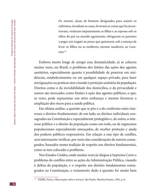 ProgramaNacionaldeControledaDengue
Amparolegalàexecuçãodasaçõesdecampo–imóveisfechados,abandonadosoucomacessonãopermitidopelomorador
76
Os monati, classe de homens designados para assistir os
enfermos, invadiam as casas, levavam as coisas que lá encon-
travam, violavam impunemente as ﬁlhas e as esposas sob os
olhos do pai ou marido agonizante, obrigavam os parentes
a pagar um resgate ao preço que quisessem, sob a ameaça de
levar os ﬁlhos ou as mulheres, mesmo saudáveis, ao Laza-
reto.10
Embora muito longe de atingir essa dramaticidade, já se colocou
muitas vezes, no Brasil, o problema dos limites das ações dos agentes
sanitários, especialmente quanto à possibilidade de penetrar em resi-
dências, estabelecimentos ou em qualquer espaço privado, para fazer
averiguações ou praticar atos visando à proteção sanitária da população.
Direitos como o da inviolabilidade dos domicílios, o da privacidade e
outros são invocados como limites à ação dos agentes públicos, o que,
às vezes, pode representar um sério embaraço e mesmo favorecer a
ampliação dos riscos para a saúde pública.
Em última análise, a questão que se põe é a do confronto entre inte-
resses e direitos fundamentais: de um lado, os direitos individuais con-
sagrados na Constituição e especialmente protegidos e, de outro, o inte-
resse público e o direito da população como um todo, ou de segmentos
populacionais especialmente ameaçados, de receber proteção e ajuda
dos poderes públicos responsáveis. Em relação a esse tipo de conﬂito,
será interessante veriﬁcar, por meio das considerações de autores consa-
grados, baseados numa tradição de respeito aos direitos fundamentais,
como se tem colocado o problema.
Nos Estados Unidos, onde muitas vezes já chegou à Suprema Corte o
problema do conﬂito entre as ações da Administração Pública, visando
à defesa da população, e o respeito aos direitos fundamentais consa-
grados na Constituição, o tratamento dado à questão foi muito bem
10
VERRI, Pietro. Observações sobre a tortura. São Paulo: Martins Fontes, 1992, p. 8.
 