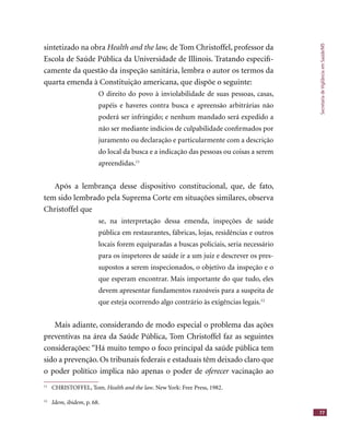 SecretariadeVigilânciaemSaúde/MS
77
sintetizado na obra Health and the law, de Tom Christoffel, professor da
Escola de Saúde Pública da Universidade de Illinois. Tratando especiﬁ-
camente da questão da inspeção sanitária, lembra o autor os termos da
quarta emenda à Constituição americana, que dispõe o seguinte:
O direito do povo à inviolabilidade de suas pessoas, casas,
papéis e haveres contra busca e apreensão arbitrárias não
poderá ser infringido; e nenhum mandado será expedido a
não ser mediante indícios de culpabilidade conﬁrmados por
juramento ou declaração e particularmente com a descrição
do local da busca e a indicação das pessoas ou coisas a serem
apreendidas.11
Após a lembrança desse dispositivo constitucional, que, de fato,
tem sido lembrado pela Suprema Corte em situações similares, observa
Christoffel que
se, na interpretação dessa emenda, inspeções de saúde
pública em restaurantes, fábricas, lojas, residências e outros
locais forem equiparadas a buscas policiais, seria necessário
para os inspetores de saúde ir a um juiz e descrever os pres-
supostos a serem inspecionados, o objetivo da inspeção e o
que esperam encontrar. Mais importante do que tudo, eles
devem apresentar fundamentos razoáveis para a suspeita de
que esteja ocorrendo algo contrário às exigências legais.12
Mais adiante, considerando de modo especial o problema das ações
preventivas na área da Saúde Pública, Tom Christoffel faz as seguintes
considerações: “Há muito tempo o foco principal da saúde pública tem
sido a prevenção. Os tribunais federais e estaduais têm deixado claro que
o poder político implica não apenas o poder de oferecer vacinação aooferecer vacinação aooferecer
11
CHRISTOFFEL, Tom. Health and the law. New York: Free Press, 1982.
12
Idem, ibidem, p. 68.
 