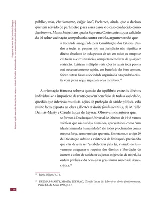 ProgramaNacionaldeControledaDengue
Amparolegalàexecuçãodasaçõesdecampo–imóveisfechados,abandonadosoucomacessonãopermitidopelomorador
78
público, mas, efetivamente, exigir isso”. Esclarece, ainda, que a decisãoexigir isso”. Esclarece, ainda, que a decisãoexigir
que tem servido de parâmetro para esses casos é o caso conhecido como
Jacobson vs. Massachussets, no qual a Suprema Corte sustentou a validade
da lei sobre vacinação compulsória contra varíola, argumentando que:
a liberdade assegurada pela Constituição dos Estados Uni-
dos a todas as pessoas sob sua jurisdição não signiﬁca o
direito absoluto de toda pessoa de ser, em todos os tempos e
em todas as circunstâncias, completamente livre de qualquer
restrição. Existem múltiplas restrições às quais toda pessoa
está necessariamente sujeita, em benefício do bem comum.
Sobre outras bases a sociedade organizada não poderia exis-
tir com plena segurança para seus membros.13
A orientação francesa sobre a questão do equilíbrio entre os direitos
individuais e a imposição de restrições em benefício de toda a sociedade,
questão que interessa muito às ações de proteção da saúde pública, está
muito bem exposta na obra Libertés et droits fondamentaux, de Mireille
Delmas-Marty e Claude Lucas de Leyssac. Observam os autores que:
se formos à Declaração Universal de Direitos de 1948 vamos
veriﬁcar que os direitos humanos, apresentados como “um
ideal comum da humanidade”, são todos proclamados com a
mesma força, sem restrição aparente. Entretanto, o artigo 29
da Declaração admite a existência de limitações, precisando
que elas devem ser “estabelecidas pela lei, visando exclusi-
vamente assegurar o respeito dos direitos e liberdades de
outrem e a ﬁm de satisfazer as justas exigências da moral, da
ordem pública e do bem-estar geral numa sociedade demo-
crática.14
13
Idem, ibidem, p. 71.
14
DELMAS-MARTY, Mireille; LEYSSAC, Claude Lucas de. Libertés et droits fondamentaux.
Paris: Ed. du Seuil, 1996, p. 17.
 