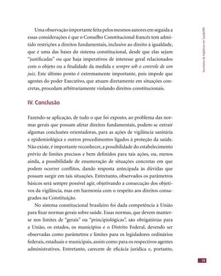 SecretariadeVigilânciaemSaúde/MS
79
Uma observação importante feita pelos mesmos autores em seguida a
essas considerações é que o Conselho Constitucional francês tem admi-
tido restrições a direitos fundamentais, inclusive ao direito à igualdade,
que é uma das bases do sistema constitucional, desde que elas sejam
“justiﬁcadas” ou que haja imperativos de interesse geral relacionados
com o objeto ou a ﬁnalidade da medida e sempre sob o controle de um
juiz. Este último ponto é extremamente importante, pois impede que
agentes do poder Executivo, que atuam diretamente em situações con-
cretas, procedam arbitrariamente violando direitos constitucionais.
IV. Conclusão
Fazendo-se aplicação, de tudo o que foi exposto, ao problema das nor-
mas gerais que possam afetar direitos fundamentais, podem-se extrair
algumas conclusões orientadoras, para as ações de vigilância sanitária
e epidemiológica e outros procedimentos ligados à proteção da saúde.
Não existe, é importante reconhecer, a possibilidade do estabelecimento
prévio de limites precisos e bem deﬁnidos para tais ações, ou, menos
ainda, a possibilidade de enumeração de situações concretas em que
podem ocorrer conﬂitos, dando resposta antecipada às dúvidas que
possam surgir em tais situações. Entretanto, observados os parâmetros
básicos será sempre possível agir, objetivando a consecução dos objeti-
vos da vigilância, mas em harmonia com o respeito aos direitos consa-
grados na Constituição.
No sistema constitucional brasileiro foi dada competência à União
para ﬁxar normas gerais sobre saúde. Essas normas, que devem manter-
se nos limites de “gerais” ou “principiológicas”, são obrigatórias para
a União, os estados, os municípios e o Distrito Federal, devendo ser
observadas como parâmetros e limites para os legisladores ordinários
federais, estaduais e municipais, assim como para os respectivos agentes
administrativos. Entretanto, carecem de eﬁcácia jurídica e, portanto,
 