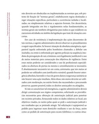 ProgramaNacionaldeControledaDengue
Amparolegalàexecuçãodasaçõesdecampo–imóveisfechados,abandonadosoucomacessonãopermitidopelomorador
80
não deverão ser obedecidas ou implementadas as normas que, sob pre-
texto de ﬁxação de “normas gerais”, estabelecerem regras destinadas a
reger situações especíﬁcas, particulares a ocorrências isoladas e locali-
zadas, ou simplesmente relativas a aspectos formais. Em decorrência,
quando integradas em leis e regulamentos nelas fundamentados, as
normas gerais são também obrigatórias para todos os que residirem ou
exercerem atividades no âmbito da legislação que trate de situações con-
cretas.
Em caso de resistência à implementação das ações decorrentes de
tais normas, o agente administrativo deverá observar os procedimentos
a seguir especiﬁcados. Se houver situação de absoluta emergência, equi-
parável àquela enfrentada pelos bombeiros chamados a debelar um
incêndio, ou então à enfrentada por agentes policiais na seqüência ime-
diata da perseguição de um criminoso, será legalmente justiﬁcável o uso
de meios materiais para consecução dos objetivos de vigilância. Entre
esses meios poderão ser considerados o uso de proﬁssionais especiali-
zados na abertura de portas ou mesmo o arrombamento se necessário.
É absolutamente necessário ter em conta, entretanto, que tais meios só
poderão ser utilizados com justiﬁcativa razoável, quando houver emer-
gência absoluta,havendo o risco de graves danos à segurança sanitária se
não houver uma ação imediata. Além disso, tais meios deverão ser utili-
zados com moderação, no estrito limite das necessidades e procurando
preservar, quanto possível, todos os direitos ameaçados ou atingidos.
Se não se caracterizar tal emergência, o agente administrativo deverá
dirigir comunicação aos órgãos competentes, solicitando as providên-
cias necessárias para obtenção de autorização judicial para penetrar
em recintos privados, fornecendo todos os dados relativos ao local, aos
objetivos visados, às razões pelas quais se pede a autorização judicial e
aos resultados que se pretende atingir. Tal solicitação é equiparável ao
pedido para ingressar num domicílio mediante o uso da força, assim
como ao pedido de autorização para escuta telefônica e a outras situa-
 