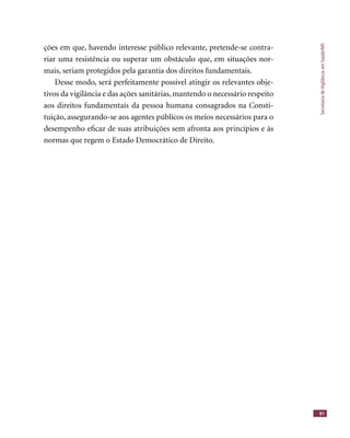 SecretariadeVigilânciaemSaúde/MS
81
ções em que, havendo interesse público relevante, pretende-se contra-
riar uma resistência ou superar um obstáculo que, em situações nor-
mais, seriam protegidos pela garantia dos direitos fundamentais.
Desse modo, será perfeitamente possível atingir os relevantes obje-
tivos da vigilância e das ações sanitárias, mantendo o necessário respeito
aos direitos fundamentais da pessoa humana consagrados na Consti-
tuição, assegurando-se aos agentes públicos os meios necessários para o
desempenho eﬁcaz de suas atribuições sem afronta aos princípios e às
normas que regem o Estado Democrático de Direito.
 