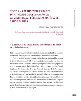 SecretariadeVigilânciaemSaúde/MS
83
TEXTO 4 – ABRANGÊNCIA E LIMITES
DA ATIVIDADE DE ORDENAÇÃO DA
ADMINISTRAÇÃO PÚBLICA EM MATÉRIA DE
SAÚDE PÚBLICA
MARIA SYLVIA ZANELLA DI PIETRO
Professora titular de direito administrativo da Faculdade de Direito da Universidade
de São Paulo
1 A ordenação da saúde pública como matéria do poder
de polícia do Estado
Entre as funções administrativas do Estado, na área de Saúde, podem ser
inseridos o serviço público, o fomento e a polícia administrativa.
O serviço público existe quando a lei atribui ao poder público a pres-
tação de determinada atividade que atende às necessidades públicas. Em
matéria de saúde, a própria Constituição a prevê como serviço público,
porém não-exclusivo do Estado. Com efeito, o artigo 196 da Consti-
tuição da República estabelece que “a saúde é direito de todos e dever
do Estado”. Está aí previsto o serviço público de saúde. Paralelamente, o
artigo 199 estabelece que a assistência à saúde é livre à iniciativa privada.
Está aí previsto o serviço de saúde como atividade privada. Nem por
ser atividade privada, o Estado ﬁca inteiramente excluído; ele a regula-
menta, controla, reprime, sanciona, dentro da atividade inserida como
poder de polícia,que alguns preferem chamar de atividade de ordenação
e, mais recentemente, de regulação.
 