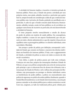 ProgramaNacionaldeControledaDengue
Amparolegalàexecuçãodasaçõesdecampo–imóveisfechados,abandonadosoucomacessonãopermitidopelomorador
84
A atividade de fomento implica o incentivo à iniciativa privada de
interesse público. Nesse caso, o Estado não presta a atividade por seus
próprios meios, mas ajuda, subsidia, incentiva o particular que queira
fazê-lo, sempre levando em consideração a idéia de que a tutela do inte-
resse público não é privativa do Estado, podendo ser partilhada com o
particular. A cada vez que o Estado concede ajuda ﬁnanceira, ﬁnancia-
mento, subsídio, isenção, cessão de bens públicos ou de servidores ou
qualquer outra forma de incentivo ao particular, ele está desenvolvendo
a atividade de fomento.
O tema proposto envolve essencialmente o estudo do alcance
do poder de polícia em matéria de saúde pública. Em conseqüência,
implica também o exame de um aspecto fundamental, que está pre-
sente em todo o direito administrativo e que diz respeito à busca de um
equilíbrio entre as prerrogativas públicas e os direitos individuais, entre
autoridade e liberdade.
Isto porque o poder de polícia, por deﬁnição, corresponde à ativi-
dade do Estado que consiste em limitar o exercício dos direitos indivi-
duais em benefício do interesse público. E hoje, com o agigantamento
do Estado, a atividade de polícia se exerce em todos os setores da vida
social e econômica.
Com efeito, o poder de polícia passou por toda uma evolução.
Começou em uma fase, própria das monarquias absolutas (Estado de
Polícia), em que o jus politiae compreendia uma série de normas postasjus politiae compreendia uma série de normas postasjus politiae
pelo príncipe e que se colocavam fora do alcance dos tribunais; com a
instauração do Estado de Direito e sob o inﬂuxo dos princípios do libe-
ralismo, cuja preocupação era proteger os direitos individuais contra
as interferências do poder público, a polícia era essencialmente uma
polícia de segurança ou polícia da ordem pública; ﬁnalmente, quando o
Estado liberal transformou-se em Estado intervencionista, a sua atuação
passou a estender-se da ordem pública para a ordem econômica e social.
Com isso, surgiram, ao lado da tradicional polícia geral, voltada para
 