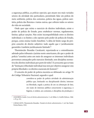 SecretariadeVigilânciaemSaúde/MS
85
a segurança pública, as polícias especiais, que atuam nos mais variados
setores da atividade dos particulares, permitindo falar em polícia do
meio ambiente, polícia dos costumes, polícia das águas, polícia sani-
tária, polícia das ﬂorestas e tantas outras, que cobrem todos os setores
da vida em sociedade.
Onde quer que exista o exercício de direitos individuais, existe o
poder de polícia do Estado, para estabelecer normas, regulamentar,
limitar, aplicar sanções. Não existe incompatibilidade entre os direitos
individuais e os limites a eles opostos pelo poder de polícia do Estado,
porque, como ensina Guido Zanobini, “a idéia de limite surge do pró-
prio conceito de direito subjetivo: tudo aquilo que é juridicamente
garantido é também juridicamente limitado”.1
Themístocles Brandão Cavalcanti, reportando-se a entendimento
adotado pelos tribunais e juristas norte-americanos, diz que o poder de
polícia “constitui antes um meio de assegurar os interesses individuais
porventura ameaçados pelo exercício ilimitado, sem disciplina norma-
tiva dos direitos individuais por parte de todos”.E acrescenta que se trata
de“limitação à liberdade individual mas tem por objetivo assegurar esta
própria liberdade e os direitos essenciais do homem”.2
O conceito de poder de polícia encontra-se delineado no artigo 78
do Código Tributário Nacional, segundo o qual:
considera-se poder de polícia atividade da administração
pública que, limitando ou disciplinando direito, interesse
ou liberdade, regula a prática de ato ou abstenção de fato,
em razão de interesse público concernente à segurança, à
higiene, à ordem, aos costumes, à disciplina da produção e
1
ZANOBINI, Guido. Corso di diritto admministrativo. 5. ed. Milão: A. Giuffrè Editore, 1968.
v. IV, p. 191.
2
CAVALCANTI, Themístocles Brandão. Tratado de direito administrativo. 3. ed. São Paulo:
Freitas Bastos, 1943.
 