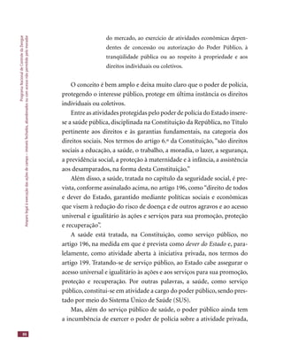 ProgramaNacionaldeControledaDengue
Amparolegalàexecuçãodasaçõesdecampo–imóveisfechados,abandonadosoucomacessonãopermitidopelomorador
86
do mercado, ao exercício de atividades econômicas depen-
dentes de concessão ou autorização do Poder Público, à
tranqüilidade pública ou ao respeito à propriedade e aos
direitos individuais ou coletivos.
O conceito é bem amplo e deixa muito claro que o poder de polícia,
protegendo o interesse público, protege em última instância os direitos
individuais ou coletivos.
Entre as atividades protegidas pelo poder de polícia do Estado insere-
se a saúde pública, disciplinada na Constituição da República, no Título
pertinente aos direitos e às garantias fundamentais, na categoria dos
direitos sociais. Nos termos do artigo 6.º da Constituição, “são direitos
sociais a educação, a saúde, o trabalho, a moradia, o lazer, a segurança,
a previdência social, a proteção à maternidade e à infância, a assistência
aos desamparados, na forma desta Constituição.”
Além disso, a saúde, tratada no capítulo da seguridade social, é pre-
vista, conforme assinalado acima, no artigo 196, como “direito de todos
e dever do Estado, garantido mediante políticas sociais e econômicas
que visem à redução do risco de doença e de outros agravos e ao acesso
universal e igualitário às ações e serviços para sua promoção, proteção
e recuperação”.
A saúde está tratada, na Constituição, como serviço público, no
artigo 196, na medida em que é prevista como dever do Estado e, para-
lelamente, como atividade aberta à iniciativa privada, nos termos do
artigo 199. Tratando-se de serviço público, ao Estado cabe assegurar o
acesso universal e igualitário às ações e aos serviços para sua promoção,
proteção e recuperação. Por outras palavras, a saúde, como serviço
público, constitui-se em atividade a cargo do poder público, sendo pres-
tado por meio do Sistema Único de Saúde (SUS).
Mas, além do serviço público de saúde, o poder público ainda tem
a incumbência de exercer o poder de polícia sobre a atividade privada,
 