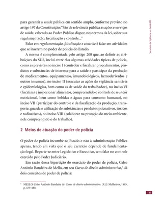 SecretariadeVigilânciaemSaúde/MS
87
para garantir a saúde pública em sentido amplo, conforme previsto no
artigo 197 da Constituição:“São de relevância pública as ações e serviços
de saúde, cabendo ao Poder Público dispor, nos termos da lei, sobre sua
regulamentação, ﬁscalização e controle...”
Falar em regulamentação, ﬁscalização e controle é falar em atividades
que se inserem no poder de polícia do Estado.
A norma é complementada pelo artigo 200 que, ao deﬁnir as atri-
buições do SUS, inclui entre elas algumas atividades típicas de polícia,
como as previstas no inciso I (controlar e ﬁscalizar procedimentos, pro-
dutos e substâncias de interesse para a saúde e participar da produção
de medicamentos, equipamentos, imunobiológicos, hemoderivados e
outros insumos), no inciso II (executar as ações de vigilância sanitária
e epidemiológica, bem como as de saúde do trabalhador), no inciso VI
(ﬁscalizar e inspecionar alimentos, compreendido o controle de seu teor
nutricional, bem como bebidas e águas para consumo humano), no
inciso VII (participar do controle e da ﬁscalização da produção, trans-
porte, guarda e utilização de substâncias e produtos psicoativos, tóxicos
e radioativos), no inciso VIII (colaborar na proteção do meio ambiente,
nele compreendido o do trabalho).
2 Meios de atuação do poder de polícia
O poder de polícia incumbe ao Estado e não à Administração Pública
apenas, tendo em vista que o seu exercício depende de fundamenta-
ção legal. Reparte-se entre Legislativo e Executivo, sem falar no controle
exercido pelo Poder Judiciário.
Em razão dessa bipartição do exercício do poder de polícia, Celso
Antônio Bandeira de Mello, em seu Curso de direito administrativo,3
dá
dois conceitos de poder de polícia:
3
MELLO, Celso Antônio Bandeira de. Curso de direito administrativo. [S.l.]: Malheiros, 1995,
p. 479-480.
 