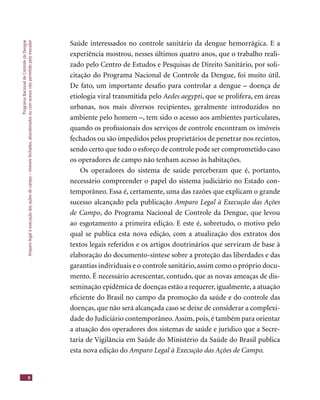 ProgramaNacionaldeControledaDengue
Amparolegalàexecuçãodasaçõesdecampo–imóveisfechados,abandonadosoucomacessonãopermitidopelomorador
8
Saúde interessados no controle sanitário da dengue hemorrágica. E a
experiência mostrou, nesses últimos quatro anos, que o trabalho reali-
zado pelo Centro de Estudos e Pesquisas de Direito Sanitário, por soli-
citação do Programa Nacional de Controle da Dengue, foi muito útil.
De fato, um importante desaﬁo para controlar a dengue – doença de
etiologia viral transmitida pelo Aedes aegypti, que se prolifera, em áreas
urbanas, nos mais diversos recipientes, geralmente introduzidos no
ambiente pelo homem –, tem sido o acesso aos ambientes particulares,
quando os proﬁssionais dos serviços de controle encontram os imóveis
fechados ou são impedidos pelos proprietários de penetrar nos recintos,
sendo certo que todo o esforço de controle pode ser comprometido caso
os operadores de campo não tenham acesso às habitações.
Os operadores do sistema de saúde perceberam que é, portanto,
necessário compreender o papel do sistema judiciário no Estado con-
temporâneo. Essa é, certamente, uma das razões que explicam o grande
sucesso alcançado pela publicação Amparo Legal à Execução das Ações
de Campo, do Programa Nacional de Controle da Dengue, que levou
ao esgotamento a primeira edição. E este é, sobretudo, o motivo pelo
qual se publica esta nova edição, com a atualização dos extratos dos
textos legais referidos e os artigos doutrinários que serviram de base à
elaboração do documento-síntese sobre a proteção das liberdades e das
garantias individuais e o controle sanitário, assim como o próprio docu-
mento. É necessário acrescentar, contudo, que as novas ameaças de dis-
seminação epidêmica de doenças estão a requerer, igualmente, a atuação
eﬁciente do Brasil no campo da promoção da saúde e do controle das
doenças, que não será alcançada caso se deixe de considerar a complexi-
dade do Judiciário contemporâneo.Assim, pois, é também para orientar
a atuação dos operadores dos sistemas de saúde e jurídico que a Secre-
taria de Vigilância em Saúde do Ministério da Saúde do Brasil publica
esta nova edição do Amparo Legal à Execução das Ações de Campo.
 