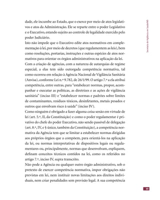 SecretariadeVigilânciaemSaúde/MS
89
dade, ele incumbe ao Estado, que o exerce por meio de atos legislati-
vos e atos da Administração. Ele se reparte entre o poder Legislativo
e o Executivo, estando sujeito ao controle de legalidade exercido pelo
poder Judiciário.
Isto não impede que o Executivo edite atos normativos em comple-
mentação à lei, por meio de decretos (que regulamentem as leis), bem
como resoluções, portarias, instruções e outras espécies de atos nor-
mativos para orientar os órgãos administrativos na aplicação da lei.
Com a criação de agências, com a natureza de autarquias de regime
especial, a elas tem sido outorgada competência normativa, tal
como ocorreu em relação à Agência Nacional de Vigilância Sanitária
(Anvisa),conforme Lei n.º 9.782,de 26/1/99.O artigo 7.º a ela atribui
competência, entre outras, para “estabelecer normas, propor, acom-
panhar e executar as políticas, as diretrizes e as ações de vigilância
sanitária” (inciso III) e “estabelecer normas e padrões sobre limites
de contaminantes, resíduos tóxicos, desinfetantes, metais pesados e
outros que envolvam risco à saúde” (inciso IV).
Como ninguém é obrigado a fazer alguma coisa senão em virtude de
lei (art. 5.º, II, da Constituição) e como o poder regulamentar é pri-
vativo do chefe do poder Executivo, não sendo passível de delegação
(art. 8.º, IV, e § único, também da Constituição), a competência nor-
mativa da Agência tem que se limitar a estabelecer normas dirigidas
aos próprios órgãos que a compõem, para orientá-los na aplicação
da lei, ou normas interpretativas de dispositivos legais ou regula-
mentares ou, principalmente, normas que desenvolvam, expliquem,
deﬁnam conceitos técnicos contidos na lei, como os referidos no
artigo 7.º, inciso IV, supra transcrito.
Não pode a Agência ou qualquer outro órgão administrativo, sob o
pretexto de exercer competência normativa, impor obrigações não
previstas em lei, nem instituir novas limitações aos direitos indivi-
duais, nem criar penalidades sem previsão legal. A sua competência
 