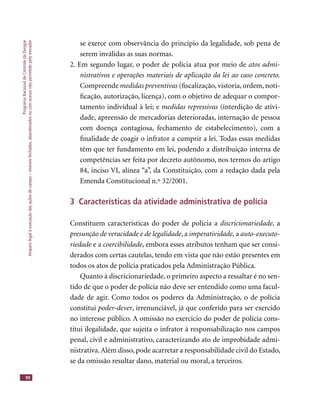 ProgramaNacionaldeControledaDengue
Amparolegalàexecuçãodasaçõesdecampo–imóveisfechados,abandonadosoucomacessonãopermitidopelomorador
90
se exerce com observância do princípio da legalidade, sob pena de
serem inválidas as suas normas.
2. Em segundo lugar, o poder de polícia atua por meio de atos admi-
nistrativos e operações materiais de aplicação da lei ao caso concreto.
Compreende medidas preventivas (ﬁscalização, vistoria, ordem, noti-
ﬁcação, autorização, licença), com o objetivo de adequar o compor-
tamento individual à lei; e medidas repressivas (interdição de ativi-
dade, apreensão de mercadorias deterioradas, internação de pessoa
com doença contagiosa, fechamento de estabelecimento), com a
ﬁnalidade de coagir o infrator a cumprir a lei. Todas essas medidas
têm que ter fundamento em lei, podendo a distribuição interna de
competências ser feita por decreto autônomo, nos termos do artigo
84, inciso VI, alínea “a”, da Constituição, com a redação dada pela
Emenda Constitucional n.º 32/2001.
3 Características da atividade administrativa de polícia
Constituem características do poder de polícia a discricionariedade, a
presunção de veracidade e de legalidade, a imperatividade, a auto-executo-
riedade e ariedade e ariedade coercibilidade, embora esses atributos tenham que ser consi-
derados com certas cautelas, tendo em vista que não estão presentes em
todos os atos de polícia praticados pela Administração Pública.
Quanto à discricionariedade, o primeiro aspecto a ressaltar é no sen-
tido de que o poder de polícia não deve ser entendido como uma facul-
dade de agir. Como todos os poderes da Administração, o de polícia
constitui poder-dever, irrenunciável, já que conferido para ser exercido
no interesse público. A omissão no exercício do poder de polícia cons-
titui ilegalidade, que sujeita o infrator à responsabilização nos campos
penal, civil e administrativo, caracterizando ato de improbidade admi-
nistrativa.Além disso, pode acarretar a responsabilidade civil do Estado,
se da omissão resultar dano, material ou moral, a terceiros.
 