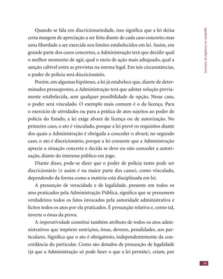 SecretariadeVigilânciaemSaúde/MS
91
Quando se fala em discricionariedade, isso signiﬁca que a lei deixa
certa margem de apreciação a ser feita diante de cada caso concreto; mas
uma liberdade a ser exercida nos limites estabelecidos em lei. Assim, em
grande parte dos casos concretos, a Administração terá que decidir qual
o melhor momento de agir, qual o meio de ação mais adequado, qual a
sanção cabível entre as previstas na norma legal. Em tais circunstâncias,
o poder de polícia será discricionário.
Porém, em algumas hipóteses, a lei já estabelece que, diante de deter-
minados pressupostos, a Administração terá que adotar solução previa-
mente estabelecida, sem qualquer possibilidade de opção. Nesse caso,
o poder será vinculado. O exemplo mais comum é o da licença. Para
o exercício de atividades ou para a prática de atos sujeitos ao poder de
polícia do Estado, a lei exige alvará de licença ou de autorização. No
primeiro caso, o ato é vinculado, porque a lei prevê os requisitos diante
dos quais a Administração é obrigada a conceder o alvará; no segundo
caso, o ato é discricionário, porque a lei consente que a Administração
aprecie a situação concreta e decida se deve ou não conceder a autori-
zação, diante do interesse público em jogo.
Diante disso, pode-se dizer que o poder de polícia tanto pode ser
discricionário (e assim é na maior parte dos casos), como vinculado,
dependendo da forma como a matéria está disciplinada em lei.
A presunção de veracidade e de legalidade, presente em todos os
atos praticados pela Administração Pública, signiﬁca que se presumem
verdadeiros todos os fatos invocados pela autoridade administrativa e
lícitos todos os atos por ela praticados. É presunção relativa e, como tal,
inverte o ônus da prova.
A imperatividade constitui também atributo de todos os atos admi-imperatividade constitui também atributo de todos os atos admi-imperatividade
nistrativos que impõem restrições, ônus, deveres, penalidades, aos par-
ticulares. Signiﬁca que o ato é obrigatório, independentemente da con-
cordância do particular. Como são dotados de presunção de legalidade
(já que a Administração só pode fazer o que a lei permite), criam, por
 