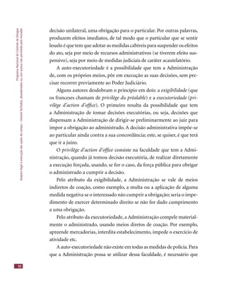ProgramaNacionaldeControledaDengue
Amparolegalàexecuçãodasaçõesdecampo–imóveisfechados,abandonadosoucomacessonãopermitidopelomorador
92
decisão unilateral, uma obrigação para o particular. Por outras palavras,
produzem efeitos imediatos, de tal modo que o particular que se sentir
lesado é que tem que adotar as medidas cabíveis para suspender os efeitos
do ato, seja por meio de recursos administrativos (se tiverem efeito sus-
pensivo), seja por meio de medidas judiciais de caráter acautelatório.
A auto-executoriedade é a possibilidade que tem a Administração
de, com os próprios meios, pôr em execução as suas decisões, sem pre-
cisar recorrer previamente ao Poder Judiciário.
Alguns autores desdobram o princípio em dois: a exigibilidade (que
os franceses chamam de privilège du préalable) e a executoriedade (pri-
vilège d’action d’ofﬁce). O primeiro resulta da possibilidade que tem
a Administração de tomar decisões executórias, ou seja, decisões que
dispensam a Administração de dirigir-se preliminarmente ao juiz para
impor a obrigação ao administrado. A decisão administrativa impõe-se
ao particular ainda contra a sua concordância; este, se quiser, é que terá
que ir a juízo.
O privilège d’action d’ofﬁce consiste na faculdade que tem a Admi-privilège d’action d’ofﬁce consiste na faculdade que tem a Admi-privilège d’action d’ofﬁce
nistração, quando já tomou decisão executória, de realizar diretamente
a execução forçada, usando, se for o caso, da força pública para obrigar
o administrado a cumprir a decisão.
Pelo atributo da exigibilidade, a Administração se vale de meios
indiretos de coação, como exemplo, a multa ou a aplicação de alguma
medida negativa se o interessado não cumprir a obrigação; seria o impe-
dimento de exercer determinado direito se não for dado cumprimento
a uma obrigação.
Pelo atributo da executoriedade, a Administração compele material-
mente o administrado, usando meios diretos de coação. Por exemplo,
apreende mercadorias, interdita estabelecimento, impede o exercício de
atividade etc.
A auto-executoriedade não existe em todas as medidas de polícia.Para
que a Administração possa se utilizar dessa faculdade, é necessário que
 