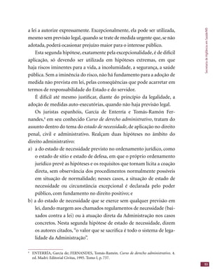 SecretariadeVigilânciaemSaúde/MS
93
a lei a autorize expressamente. Excepcionalmente, ela pode ser utilizada,
mesmo sem previsão legal, quando se trate de medida urgente que, se não
adotada, poderá ocasionar prejuízo maior para o interesse público.
Esta segunda hipótese, exatamente pela excepcionalidade, é de difícil
aplicação, só devendo ser utilizada em hipóteses extremas, em que
haja riscos iminentes para a vida, a incolumidade, a segurança, a saúde
pública. Sem a iminência do risco, não há fundamento para a adoção de
medida não prevista em lei, pelas conseqüências que pode acarretar em
termos de responsabilidade do Estado e do servidor.
É difícil até mesmo justiﬁcar, diante do princípio da legalidade, a
adoção de medidas auto-executórias, quando não haja previsão legal.
Os juristas espanhóis, García de Enterría e Tomás-Ramón Fer-
nandes,4
em seu conhecido Curso de derecho administrativo, tratam do
assunto dentro do tema do estado de necessidade, de aplicação no direito
penal, civil e administrativo. Realçam duas hipóteses no âmbito do
direito administrativo:
a) a do estado de necessidade previsto no ordenamento jurídico, como
o estado de sítio e estado de defesa, em que o próprio ordenamento
jurídico prevê as hipóteses e os requisitos que tornam lícita a coação
direta, sem observância dos procedimentos normalmente possíveis
em situação de normalidade; nesses casos, a situação de estado de
necessidade ou circunstância excepcional é declarada pelo poder
público, com fundamento no direito positivo; e
b) a do estado de necessidade que se exerce sem qualquer previsão em
lei, dando margem aos chamados regulamentos de necessidade (bai-
xados contra a lei) ou à atuação direta da Administração nos casos
concretos. Nesta segunda hipótese de estado de necessidade, dizem
os autores citados, “o valor que se sacriﬁca é todo o sistema de lega-
lidade da Administração”.
4
ENTERRÍA, García de; FERNANDES, Tomás-Ramón. Curso de derecho administrativo. 4.
ed. Madri: Editorial Civitas, 1995. Tomo I, p. 737.
 