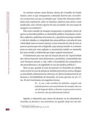 ProgramaNacionaldeControledaDengue
Amparolegalàexecuçãodasaçõesdecampo–imóveisfechados,abandonadosoucomacessonãopermitidopelomorador
94
Os mesmos autores citam decisão clássica do Conselho de Estado
francês, entre as que consagraram a chamada doutrina das circunstân-
cias excepcionais, em que se entendeu que “acima dos interesses indivi-
duais mais respeitáveis, sobre os interesses coletivos mais sérios e mais
justiﬁcados, está o direito superior de uma sociedade e de uma nação de
assegurar sua existência.”
Dão como exemplo de situações excepcionais: os períodos críticos de
guerra ou desordem pública; as calamidades públicas (inundações,incên-
dios,explosões,epidemias,terremotosetc.),quepõememperigoimediato
a vida dos cidadãos e a integridade das coisas públicas e privadas de uma
coletividade mais ou menos extensa; o risco iminente da vida de uma só
pessoa (a pessoa que está se afogando,a que ameaça suicidar-se,o mineiro
preso na mina por uma explosão, o excursionista isolado na montanha
por uma nevada, o acidentado que requer urgente tratamento).
O fundamento para esse tipo de atuação decorre da “superioridade
dos valores humanos mais elementares e profundos, a fraternidade dos
seres humanos perante a vida, sobre a formalidade das competências,
dos procedimentos e da legalidade no uso dos poderes públicos”.5
Note-se que, quando se trata de penetrar no domicílio do cidadão,
como ocorre no caso de adoção de medidas preventivas contra a dengue,
as autoridades administrativas esbarram no direito fundamental do ser
humano à inviolabilidade do domicílio, tal como previsto no art. 5.º,
inc. XI, da Constituição, nos seguintes termos:
XI - A casa é asilo inviolável do indivíduo, ninguém nela
podendo penetrar sem consentimento do morador, salvo em
caso de fragrante delito ou desastre, ou para prestar socorro,
ou, durante o dia, por determinação judicial.
Signiﬁca o dispositivo que, diante do desastre ou da calamidade já
ocorrida, ou durante a sua ocorrência, ou quando esteja em vias imi-
5
ENTERRÍA; FERNANDES op. cit., p. 739.
 