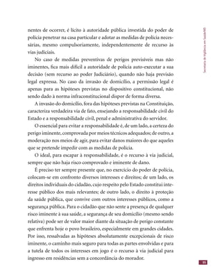 SecretariadeVigilânciaemSaúde/MS
95
nentes de ocorrer, é lícito à autoridade pública investida do poder de
polícia penetrar na casa particular e adotar as medidas de polícia neces-
sárias, mesmo compulsoriamente, independentemente de recurso às
vias judiciais.
No caso de medidas preventivas de perigos previsíveis mas não
iminentes, ﬁca mais difícil a autoridade de polícia auto-executar a sua
decisão (sem recurso ao poder Judiciário), quando não haja previsão
legal expressa. No caso da invasão de domicílio, a permissão legal é
apenas para as hipóteses previstas no dispositivo constitucional, não
sendo dado à norma infraconstitucional dispor de forma diversa.
A invasão do domicílio, fora das hipóteses previstas na Constituição,
caracteriza verdadeira via de fato, ensejando a responsabilidade civil do
Estado e a responsabilidade civil, penal e administrativa do servidor.
O essencial para evitar a responsabilidade é, de um lado, a certeza do
perigo iminente, comprovada por meios técnicos adequados; de outro, a
moderação nos meios de agir, para evitar danos maiores do que aqueles
que se pretende impedir com as medidas de polícia.
O ideal, para escapar à responsabilidade, é o recurso à via judicial,
sempre que não haja risco comprovado e iminente de dano.
É preciso ter sempre presente que, no exercício do poder de polícia,
colocam-se em confronto diversos interesses e direitos; de um lado, os
direitos individuais do cidadão, cujo respeito pelo Estado constitui inte-
resse público dos mais relevantes; de outro lado, o direito à proteção
da saúde pública, que convive com outros interesses públicos, como a
segurança pública. Para o cidadão que não sente a presença de qualquer
risco iminente à sua saúde, a segurança de seu domicílio (mesmo sendo
relativa) pode ser de valor maior diante da situação de perigo constante
que enfrenta hoje o povo brasileiro, especialmente em grandes cidades.
Por isso, ressalvadas as hipóteses absolutamente excepcionais de risco
iminente, o caminho mais seguro para todas as partes envolvidas e para
a tutela de todos os interesses em jogo é o recurso à via judicial para
ingresso em residências sem a concordância do morador.
 