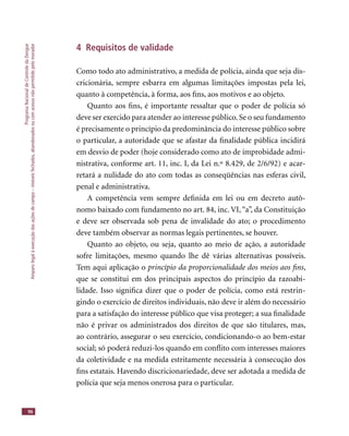 ProgramaNacionaldeControledaDengue
Amparolegalàexecuçãodasaçõesdecampo–imóveisfechados,abandonadosoucomacessonãopermitidopelomorador
96
4 Requisitos de validade
Como todo ato administrativo, a medida de polícia, ainda que seja dis-
cricionária, sempre esbarra em algumas limitações impostas pela lei,
quanto à competência, à forma, aos ﬁns, aos motivos e ao objeto.
Quanto aos ﬁns, é importante ressaltar que o poder de polícia só
deve ser exercido para atender ao interesse público. Se o seu fundamento
é precisamente o princípio da predominância do interesse público sobre
o particular, a autoridade que se afastar da ﬁnalidade pública incidirá
em desvio de poder (hoje considerado como ato de improbidade admi-
nistrativa, conforme art. 11, inc. I, da Lei n.º 8.429, de 2/6/92) e acar-
retará a nulidade do ato com todas as conseqüências nas esferas civil,
penal e administrativa.
A competência vem sempre deﬁnida em lei ou em decreto autô-
nomo baixado com fundamento no art. 84, inc. VI,“a”, da Constituição
e deve ser observada sob pena de invalidade do ato; o procedimento
deve também observar as normas legais pertinentes, se houver.
Quanto ao objeto, ou seja, quanto ao meio de ação, a autoridade
sofre limitações, mesmo quando lhe dê várias alternativas possíveis.
Tem aqui aplicação o princípio da proporcionalidade dos meios aos ﬁns,
que se constitui em dos principais aspectos do princípio da razoabi-
lidade. Isso signiﬁca dizer que o poder de polícia, como está restrin-
gindo o exercício de direitos individuais, não deve ir além do necessário
para a satisfação do interesse público que visa proteger; a sua ﬁnalidade
não é privar os administrados dos direitos de que são titulares, mas,
ao contrário, assegurar o seu exercício, condicionando-o ao bem-estar
social; só poderá reduzi-los quando em conﬂito com interesses maiores
da coletividade e na medida estritamente necessária à consecução dos
ﬁns estatais. Havendo discricionariedade, deve ser adotada a medida de
polícia que seja menos onerosa para o particular.
 