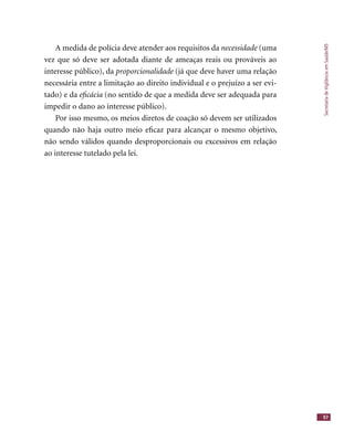SecretariadeVigilânciaemSaúde/MS
97
A medida de polícia deve atender aos requisitos da necessidade (uma
vez que só deve ser adotada diante de ameaças reais ou prováveis ao
interesse público), da proporcionalidade (já que deve haver uma relação
necessária entre a limitação ao direito individual e o prejuízo a ser evi-
tado) e da eﬁcácia (no sentido de que a medida deve ser adequada para
impedir o dano ao interesse público).
Por isso mesmo, os meios diretos de coação só devem ser utilizados
quando não haja outro meio eﬁcaz para alcançar o mesmo objetivo,
não sendo válidos quando desproporcionais ou excessivos em relação
ao interesse tutelado pela lei.
 