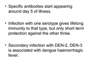 • Specific antibodies start appearing
around day 5 of illness.
• Infection with one serotype gives lifelong
immunity to that type, but only short term
protection against the other three.
• Secondary infection with DEN-2, DEN-3
is associated with dengue haemorrhagic
fever.
 