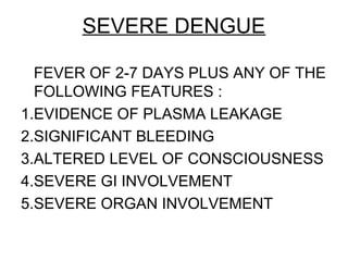 SEVERE DENGUE
FEVER OF 2-7 DAYS PLUS ANY OF THE
FOLLOWING FEATURES :
1.EVIDENCE OF PLASMA LEAKAGE
2.SIGNIFICANT BLEEDING
3.ALTERED LEVEL OF CONSCIOUSNESS
4.SEVERE GI INVOLVEMENT
5.SEVERE ORGAN INVOLVEMENT
 