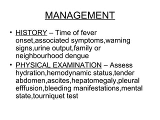 MANAGEMENT
• HISTORY – Time of fever
onset,associated symptoms,warning
signs,urine output,family or
neighbourhood dengue
• PHYSICAL EXAMINATION – Assess
hydration,hemodynamic status,tender
abdomen,ascites,hepatomegaly,pleural
efffusion,bleeding manifestations,mental
state,tourniquet test
 