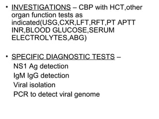 • INVESTIGATIONS – CBP with HCT,other
organ function tests as
indicated(USG,CXR,LFT,RFT,PT APTT
INR,BLOOD GLUCOSE,SERUM
ELECTROLYTES,ABG)
• SPECIFIC DIAGNOSTIC TESTS –
NS1 Ag detection
IgM IgG detection
Viral isolation
PCR to detect viral genome
 