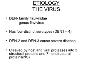 ETIOLOGY
THE VIRUS
• DEN- family flaviviridae
genus flavivirus
• Has four distinct serotypes (DEN1 – 4)
• DEN-2 and DEN-3 cause severe disease
• Cleaved by host and viral proteases into 3
structural proteins and 7 nonstructural
proteins(NS)
 