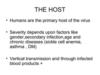 THE HOST
• Humans are the primary host of the virus
• Severity depends upon factors like
gender,secondary infection,age and
chronic diseases (sickle cell anemia,
asthma , DM)
• Vertical transmission and through infected
blood products +
 