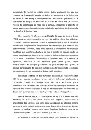 substituição do método de estadia mento clinico atualmente em uso pela
proposta da Organização Mundial da Saúde e Pan-Americana da Saúde, que
se baseia em três estágios. Os especialistas consideraram que o Manual de
tratamento da dengue do Ministério da Saúde do Brasil traz um eficiente
modelo de classificação de risco para a dengue, estadeando o paciente em
quatro grupos, com sistematização da assistência, que independe da discussão
de classificação final de caso.
Esse conceito foi reforçado em publicação do grupo de estudos Denso
(2009) onde os autores consideram que: “na prática clínica (em diferentes
condições clínicas) o paciente primeiro é avaliado clinicamente e é tratado de
acordo com estágio clínico, independente de classificação que pode ser feita
posteriormente”. Ademais, cabe ainda destacar a inexistência de evidencias
cientificas que suportem a hipótese de que a adoção do estadia mento em
quatro estágios possa determinar um desfecho clinico desfavorável no manejo
do paciente com dengue. O cenário atual brasileiro, com risco elevado de
epidemias, associado à alta letalidade para casos graves, requer
direcionamento de esforços prioritariamente para reverter este quadro. A
solução para redução da letalidade parece não estar relacionada à qualidade
do protocolo, e sim ao nao seguimento das atuais diretrizes.
No estudo de óbitos em dois municipios brasileiros, de Figueiro AC et al.
(2011), os autores concluem: “o que parece influenciar diretamente a
ocorrência do óbito é o manejo clínico dos casos. Verificou-se que a
assistência aos pacientes não alcançou o nível de adequação esperada em
nenhum dos serviços avaliados e que as recomendações do Ministério da
Saúde para o manejo dos casos de dengue não estão sendo seguidas”.
Nessa mesma direcao, a investigacao de 94 obitos, conduzida pelo
Ministerio da Saude em 2010, revelou que aspectos relacionados a
organizacao dos servicos, tais como baixa participacao da atencao primaria
como porta preferencialdo sistema, a procura de atendimento em mais de duas
unidades de saude e o nao reconhecimento dos sinais de alarme, parecem ser
determinantes para a ocorrencia dos obitos. (BRASIL, 2010).
O momento consiste em direcionar os esforcos, revendo as formas de
 