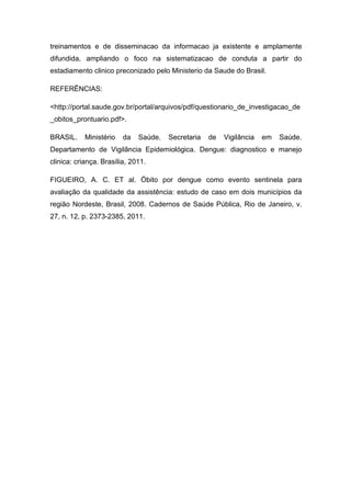 treinamentos e de disseminacao da informacao ja existente e amplamente
difundida, ampliando o foco na sistematizacao de conduta a partir do
estadiamento clinico preconizado pelo Ministerio da Saude do Brasil.
REFERÊNCIAS:
<http://portal.saude.gov.br/portal/arquivos/pdf/questionario_de_investigacao_de
_obitos_prontuario.pdf>.
BRASIL. Ministério da Saúde. Secretaria de Vigilância em Saúde.
Departamento de Vigilância Epidemiológica. Dengue: diagnostico e manejo
clinica: criança. Brasília, 2011.
FIGUEIRO, A. C. ET al. Óbito por dengue como evento sentinela para
avaliação da qualidade da assistência: estudo de caso em dois municípios da
região Nordeste, Brasil, 2008. Cadernos de Saúde Pública, Rio de Janeiro, v.
27, n. 12, p. 2373-2385, 2011.
 