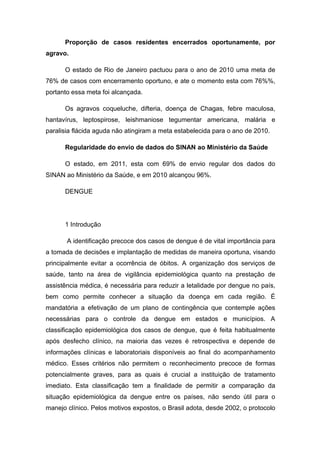 Proporção de casos residentes encerrados oportunamente, por
agravo.
O estado de Rio de Janeiro pactuou para o ano de 2010 uma meta de
76% de casos com encerramento oportuno, e ate o momento esta com 76%%,
portanto essa meta foi alcançada.
Os agravos coqueluche, difteria, doença de Chagas, febre maculosa,
hantavírus, leptospirose, leishmaniose tegumentar americana, malária e
paralisia flácida aguda não atingiram a meta estabelecida para o ano de 2010.
Regularidade do envio de dados do SINAN ao Ministério da Saúde
O estado, em 2011, esta com 69% de envio regular dos dados do
SINAN ao Ministério da Saúde, e em 2010 alcançou 96%.
DENGUE
1 Introdução
A identificação precoce dos casos de dengue é de vital importância para
a tomada de decisões e implantação de medidas de maneira oportuna, visando
principalmente evitar a ocorrência de óbitos. A organização dos serviços de
saúde, tanto na área de vigilância epidemiológica quanto na prestação de
assistência médica, é necessária para reduzir a letalidade por dengue no país,
bem como permite conhecer a situação da doença em cada região. É
mandatória a efetivação de um plano de contingência que contemple ações
necessárias para o controle da dengue em estados e municípios. A
classificação epidemiológica dos casos de dengue, que é feita habitualmente
após desfecho clínico, na maioria das vezes é retrospectiva e depende de
informações clínicas e laboratoriais disponíveis ao final do acompanhamento
médico. Esses critérios não permitem o reconhecimento precoce de formas
potencialmente graves, para as quais é crucial a instituição de tratamento
imediato. Esta classificação tem a finalidade de permitir a comparação da
situação epidemiológica da dengue entre os países, não sendo útil para o
manejo clínico. Pelos motivos expostos, o Brasil adota, desde 2002, o protocolo
 
