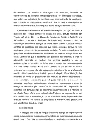 de condutas que valoriza a abordagem clínico-evolutiva, baseado no
reconhecimento de elementos clínico-laboratoriais e de condições associadas,
que podem ser indicativos de gravidade, com sistematização da assistência,
que independe da discussão de classificação final de caso, com o objetivo de
orientar a conduta terapêutica adequada a cada situação e evitar o óbito.
Apesar da existência desta ferramenta validada para condução de casos, a
letalidade pela dengue permanece elevada no Brasil. Estudo realizado por
Figueiró AC et al. (2011) do Grupo de Estudos de Gestão e Avaliação em
Saúde-IMIP, a pedido do Ministério da Saúde (MS), analisou o grau de
implantação das ações e serviços de saúde, assim como a qualidade técnico-
científica da assistência aos pacientes que foram a óbito por dengue na rede
pública em dois municípios do nordeste brasileiro. Os autores concluíram: “o
que parece influenciar diretamente a ocorrência do óbito é o manejo clínico dos
casos. Verificou-se que a assistência aos pacientes não alcançou o nível de
adequação esperada em nenhum dos serviços avaliados e que as
recomendações do Ministério da Saúde para o manejo dos casos de dengue
não estão sendo seguidas”. Neste estudo verificou-se que: os sinais de alarme
e choque para dengue não são pesquisados rotineiramente; os profissionais
não têm utilizado o estadiamento clínico preconizado pelo MS; a hidratação dos
pacientes foi inferior ao preconizado pelo manual; os exames laboratoriais –
como hematócrito, necessário para adequada hidratação e dosagem de
plaquetas – não foram solicitados com a frequência recomendada; o tempo de
entrega de resultados pelo laboratório foi inadequado para seguimento de
pacientes com dengue; o tipo de assistência (supervisionada) e o intervalo de
reavaliação foram inferiores ao estabelecido. Portanto, os esforços devem ser
direcionados para a disseminação da informação e efetiva implantação das
diretrizes contidas no Manual de Diagnóstico e Manejo Clínico preconizado
pelo Ministério da Saúde do Brasil.
Espectro clínico
A infecção pelo vírus da dengue causa uma doença de amplo espectro
clinico, incluindo desde formas oligossintomaticas ate quadros graves, podendo
evoluir para o óbito. Na apresentação clássica, a primeira manifestação e a
 