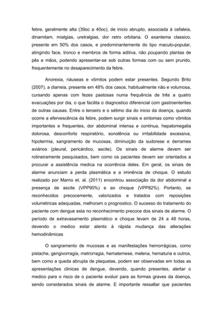 febre, geralmente alta (39oc a 40oc), de inicio abrupto, associada à cefaleia,
dinamitam, mialgias, uretralgias, dor retro orbitaria. O exantema classico,
presente em 50% dos casos, e predominantemente do tipo maculo-popular,
atingindo face, tronco e membros de forma aditiva, não poupando plantas de
pês e mãos, podendo apresentar-se sob outras formas com ou sem prurido,
frequentemente no desaparecimento da febre.
Anorexia, náuseas e vômitos podem estar presentes. Segundo Brito
(2007), a diarreia, presente em 48% dos casos, habitualmente não e volumosa,
cursando apenas com fezes pastosas numa frequência de três a quatro
evacuações por dia, o que facilita o diagnostico diferencial com gastroenterites
de outras causas. Entre o terceiro e o sétimo dia do inicio da doença, quando
ocorre a efervescência da febre, podem surgir sinais e sintomas como vômitos
importantes e frequentes, dor abdominal intensa e continua, hepatomegalia
dolorosa, desconforto respiratório, sonolência ou irritabilidade excessiva,
hipotermia, sangramento de mucosas, diminuição da sudorese e derrames
aviários (pleural, pericárdico, ascite). Os sinais de alarme devem ser
rotineiramente pesquisados, bem como os pacientes devem ser orientados a
procurar a assistência medica na ocorrência deles. Em geral, os sinais de
alarme anunciam a perda plasmática e a iminência de choque. O estudo
realizado por Marno et. al. (2011) encontrou associação da dor abdominal a
presença de ascite (VPP90%) e ao choque (VPP82%). Portanto, se
reconhecidos precocemente, valorizados e tratados com reposições
volumétricas adequadas, melhoram o prognostico. O sucesso do tratamento do
paciente com dengue esta no reconhecimento precoce dos sinais de alarme. O
período de extravasamento plasmático e choque levam de 24 a 48 horas,
devendo o medico estar atento à rápida mudança das alterações
hemodinâmicas
O sangramento de mucosas e as manifestações hemorrágicas, como
pistache, gengivorragia, metrorragia, hematemese, melena, hematuria e outros,
bem como a queda abrupta de plaquetas, podem ser observadas em todas as
apresentações clinicas de dengue, devendo, quando presentes, alertar o
medico para o risco de o paciente evoluir para as formas graves da doença,
sendo considerados sinais de alarme. E importante ressaltar que pacientes
 