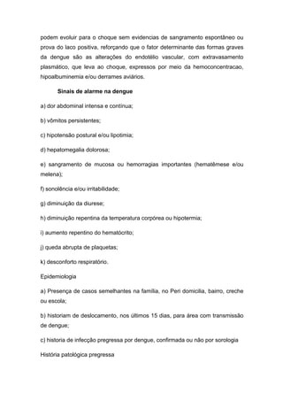 podem evoluir para o choque sem evidencias de sangramento espontâneo ou
prova do laco positiva, reforçando que o fator determinante das formas graves
da dengue são as alterações do endotélio vascular, com extravasamento
plasmático, que leva ao choque, expressos por meio da hemoconcentracao,
hipoalbuminemia e/ou derrames aviários.
Sinais de alarme na dengue
a) dor abdominal intensa e contínua;
b) vômitos persistentes;
c) hipotensão postural e/ou lipotimia;
d) hepatomegalia dolorosa;
e) sangramento de mucosa ou hemorragias importantes (hematêmese e/ou
melena);
f) sonolência e/ou irritabilidade;
g) diminuição da diurese;
h) diminuição repentina da temperatura corpórea ou hipotermia;
i) aumento repentino do hematócrito;
j) queda abrupta de plaquetas;
k) desconforto respiratório.
Epidemiologia
a) Presença de casos semelhantes na família, no Peri domicilia, bairro, creche
ou escola;
b) historiam de deslocamento, nos últimos 15 dias, para área com transmissão
de dengue;
c) historia de infecção pregressa por dengue, confirmada ou não por sorologia
História patológica pregressa
 