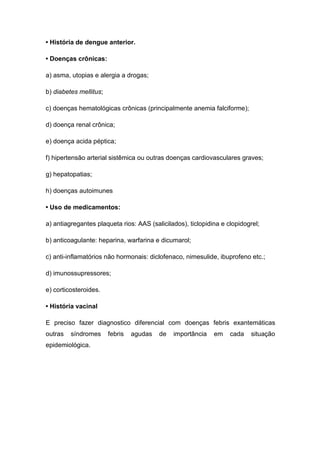 • História de dengue anterior.
• Doenças crônicas:
a) asma, utopias e alergia a drogas;
b) diabetes mellitus;
c) doenças hematológicas crônicas (principalmente anemia falciforme);
d) doença renal crônica;
e) doença acida péptica;
f) hipertensão arterial sistêmica ou outras doenças cardiovasculares graves;
g) hepatopatias;
h) doenças autoimunes
• Uso de medicamentos:
a) antiagregantes plaqueta rios: AAS (salicilados), ticlopidina e clopidogrel;
b) anticoagulante: heparina, warfarina e dicumarol;
c) anti-inflamatórios não hormonais: diclofenaco, nimesulide, ibuprofeno etc.;
d) imunossupressores;
e) corticosteroides.
• História vacinal
E preciso fazer diagnostico diferencial com doenças febris exantemáticas
outras síndromes febris agudas de importância em cada situação
epidemiológica.
 