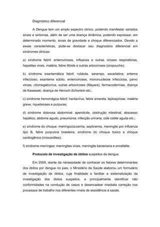 Diagnóstico diferencial
A Dengue tem um amplo espectro clinico, podendo manifestar variados
sinais e sintomas, além de ser uma doença dinâmica, podendo expressar, em
determinado momento, sinais de gravidade e choque diferenciados. Devido a
essas características, pode-se destacar seu diagnostico diferencial em
síndromes clinicas:
a) síndrome febril: enteroviroses, influenza e outras viroses respiratórias,
hepatites virais, malária, febre tifoide e outras arboviroses (oropouche);
b) síndrome exantemática febril: rubéola, sarampo, escarlatina, eritema
infeccioso, exantema súbito, enteroviroses, mononucleose infecciosa, parvo
virose, citomegalovírus, outras arboviroses (Mayara), farmacodermias, doença
de Kawasaki, doença de Henoch-Schonlein etc.;
c) síndrome hemorrágica febril: hantavírus, febre amarela, leptospirose, malária
grave, riquetsioses e purpuras;
d) síndrome dolorosa abdominal: apendicite, obstrução intestinal, abscesso
hepático, abdome agudo, pneumonia, infecção urinaria, cole cistite aguda etc.;
e) síndrome do choque: meningococcemia, septicemia, meningite por influenza
tipo B, febre purpurina brasileira, síndrome do choque toxico e choque
cardiogênico (miocardites);
f) síndrome meníngea: meningites virais, meningite bacteriana e encefalite.
Protocolo de investigação de óbitos suspeitos de dengue
Em 2009, diante da necessidade de conhecer os fatores determinantes
dos óbitos por dengue no pais, o Ministério da Saúde elaborou um formulário
de investigação de óbitos, cuja finalidade e facilitar a sistematização da
investigação dos óbitos suspeitos, e principalmente identificar não
conformidades na condução de casos e desencadear imediata correção nos
processos de trabalho nos diferentes níveis de assistência à saúde.
 