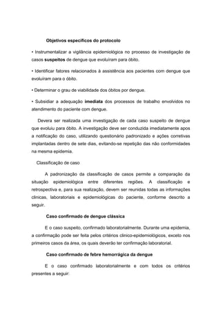Objetivos específicos do protocolo
• Instrumentalizar a vigilância epidemiológica no processo de investigação de
casos suspeitos de dengue que evoluíram para óbito.
• Identificar fatores relacionados à assistência aos pacientes com dengue que
evoluíram para o óbito.
• Determinar o grau de viabilidade dos óbitos por dengue.
• Subsidiar a adequação imediata dos processos de trabalho envolvidos no
atendimento do paciente com dengue.
Devera ser realizada uma investigação de cada caso suspeito de dengue
que evoluiu para óbito. A investigação deve ser conduzida imediatamente apos
a notificação do caso, utilizando questionário padronizado e ações corretivas
implantadas dentro de sete dias, evitando-se repetição das não conformidades
na mesma epidemia.
Classificação de caso
A padronização da classificação de casos permite a comparação da
situação epidemiológica entre diferentes regiões. A classificação e
retrospectiva e, para sua realização, devem ser reunidas todas as informações
clinicas, laboratoriais e epidemiológicas do paciente, conforme descrito a
seguir.
Caso confirmado de dengue clássica
E o caso suspeito, confirmado laboratorialmente. Durante uma epidemia,
a confirmação pode ser feita pelos critérios clinico-epidemiológicos, exceto nos
primeiros casos da área, os quais deverão ter confirmação laboratorial.
Caso confirmado de febre hemorrágica da dengue
E o caso confirmado laboratorialmente e com todos os critérios
presentes a seguir:
 