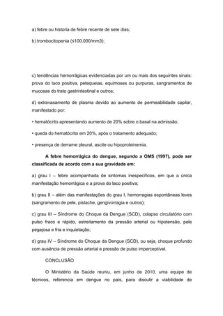 a) febre ou historia de febre recente de sete dias;
b) trombocitopenia (≤100.000/mm3);
c) tendências hemorrágicas evidenciadas por um ou mais dos seguintes sinais:
prova do laco positiva, petequeias, equimoses ou purpuras, sangramentos de
mucosas do trato gastrintestinal e outros;
d) extravasamento de plasma devido ao aumento de permeabilidade capilar,
manifestado por:
• hematócrito apresentando aumento de 20% sobre o basal na admissão;
• queda do hematócrito em 20%, após o tratamento adequado;
• presença de derrame pleural, ascite ou hipoproteinemia.
A febre hemorrágica do dengue, segundo a OMS (1997), pode ser
classificada de acordo com a sua gravidade em:
a) grau I – febre acompanhada de sintomas inespecíficos, em que a única
manifestação hemorrágica e a prova do laco positiva;
b) grau II – além das manifestações do grau I, hemorragias espontâneas leves
(sangramento de pele, pistache, gengivorragia e outros);
c) grau III – Síndrome do Choque da Dengue (SCD), colapso circulatório com
pulso fraco e rápido, estreitamento da pressão arterial ou hipotensão, pele
pegajosa e fria e inquietação;
d) grau IV – Síndrome do Choque da Dengue (SCD), ou seja, choque profundo
com ausência de pressão arterial e pressão de pulso imperceptível.
CONCLUSÃO
O Ministério da Saúde reuniu, em junho de 2010, uma equipe de
técnicos, referencia em dengue no pais, para discutir a viabilidade de
 