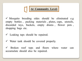 At Community Level:
 Mosquito breeding sides should be eliminated e.g
empty bottles , packing materials , plates, cups, utensils,
discarded toys, buckets, empty drums , flower pots ,
shopping bags etc.
 Leaking taps should be repaired.
 Water tank should be covered properly.
 Broken roof tops and floors where water can
accumulate should also be repaired.
 