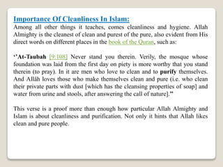 Importance Of Cleanliness In Islam:
Among all other things it teaches, comes cleanliness and hygiene. Allah
Almighty is the cleanest of clean and purest of the pure, also evident from His
direct words on different places in the book of the Quran, such as:
‘’At-Taubah [9:108] Never stand you therein. Verily, the mosque whose
foundation was laid from the first day on piety is more worthy that you stand
therein (to pray). In it are men who love to clean and to purify themselves.
And Allâh loves those who make themselves clean and pure (i.e. who clean
their private parts with dust [which has the cleansing properties of soap] and
water from urine and stools, after answering the call of nature].’’
This verse is a proof more than enough how particular Allah Almighty and
Islam is about cleanliness and purification. Not only it hints that Allah likes
clean and pure people.
 
