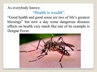 As everybody knows:
“Health is wealth”.
“Good health and good sense are two of life’s greatest
blessings” but now a day some dangerous diseases
effects on health very much like one of its example is
Dengue Fever.
 