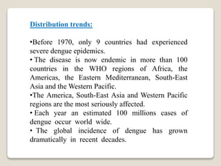 Distribution trends:
•Before 1970, only 9 countries had experienced
severe dengue epidemics.
• The disease is now endemic in more than 100
countries in the WHO regions of Africa, the
Americas, the Eastern Mediterranean, South-East
Asia and the Western Pacific.
•The America, South-East Asia and Western Pacific
regions are the most seriously affected.
• Each year an estimated 100 millions cases of
dengue occur world wide.
• The global incidence of dengue has grown
dramatically in recent decades.
 