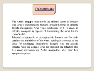 The Aedes aegypti mosquito is the primary vector of dengue.
The virus is transmitted to humans through the bites of infected
female mosquitoes. After virus incubation for 4–10 days, an
infected mosquito is capable of transmitting the virus for the
rest of its life.
Infected symptomatic or asymptomatic humans are the main
carriers and multipliers of the virus, serving as a source of the
virus for uninfected mosquitoes. Patients who are already
infected with the dengue virus can transmit the infection (for
4–5 days; maximum via Aedes mosquitoes after their first
symptoms appear.
Transmission:
 