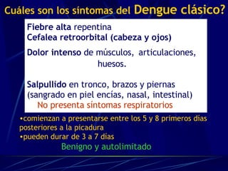 Fiebre alta  repentina Cefalea retroorbital (cabeza y ojos) Dolor intenso  de músculos,   articulaciones,   huesos.   Salpullido  en tronco, brazos y piernas  (sangrado en piel encías, nasal, intestinal)   No presenta síntomas respiratorios   Cuáles son los síntomas del   Dengue clásico? comienzan a presentarse entre los 5 y 8 primeros días posteriores a la picadura pueden durar de 3 a 7 días Benigno y autolimitado  