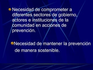 Necesidad de comprometer a diferentes sectores de gobierno, actores e instituciones de la comunidad en acciones de prevención. Necesidad de mantener la prevención  de manera sostenible. 