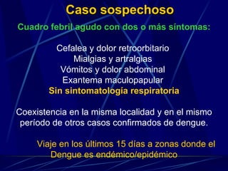   Caso sospechoso  Cuadro febril agudo con dos o más síntomas: Cefalea y dolor retroorbitario  Mialgias y artralgias  Vómitos y dolor abdominal  Exantema maculopapular  Sin sintomatología respiratoria Coexistencia en la misma localidad y en el mismo período de otros casos confirmados de dengue. Viaje en los últimos 15 días a zonas donde el  Dengue es endémico/epidémico 