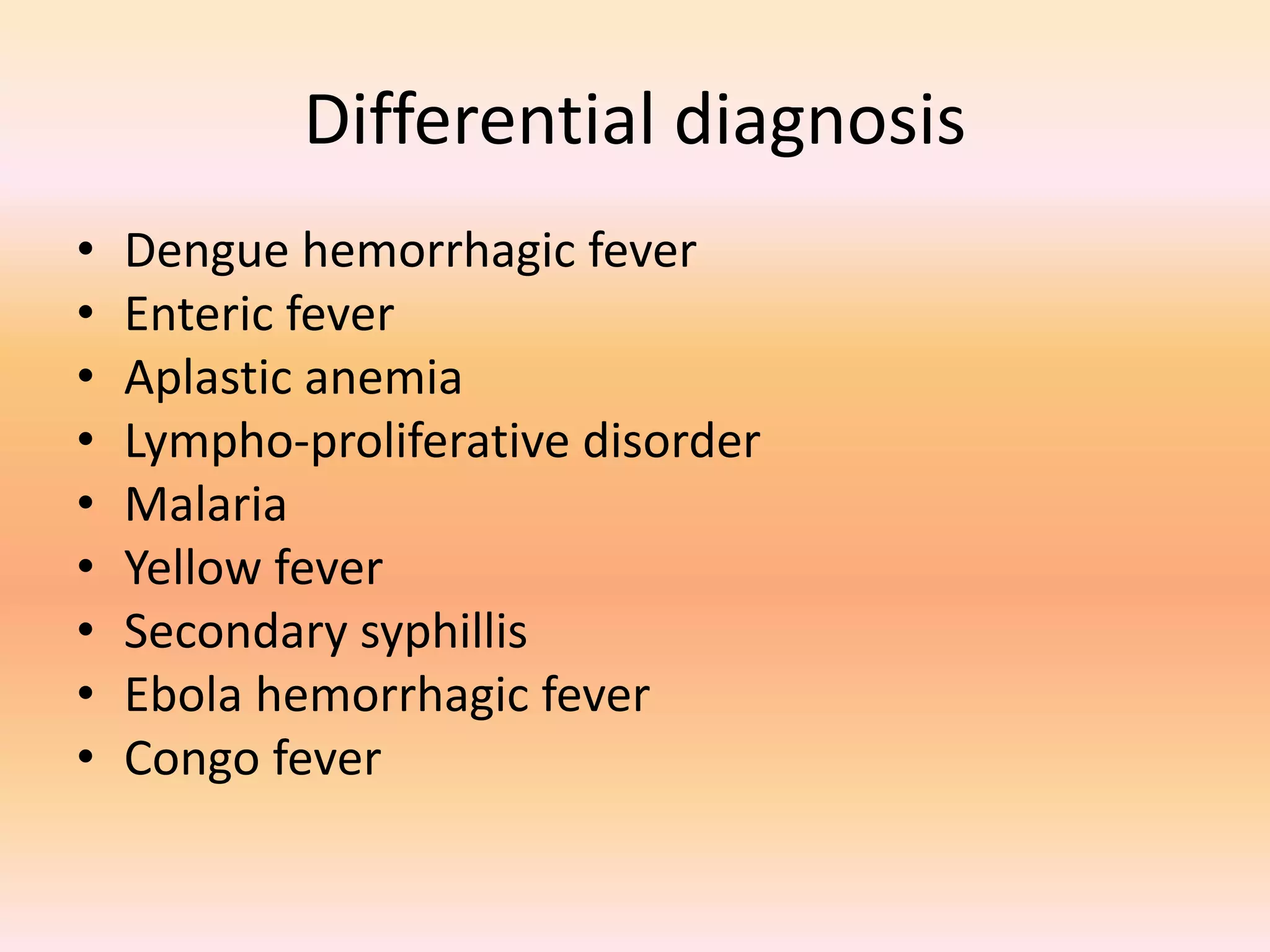 Differential diagnosis 
• Dengue hemorrhagic fever 
• Enteric fever 
• Aplastic anemia 
• Lympho-proliferative disorder 
• Malaria 
• Yellow fever 
• Secondary syphillis 
• Ebola hemorrhagic fever 
• Congo fever 
 