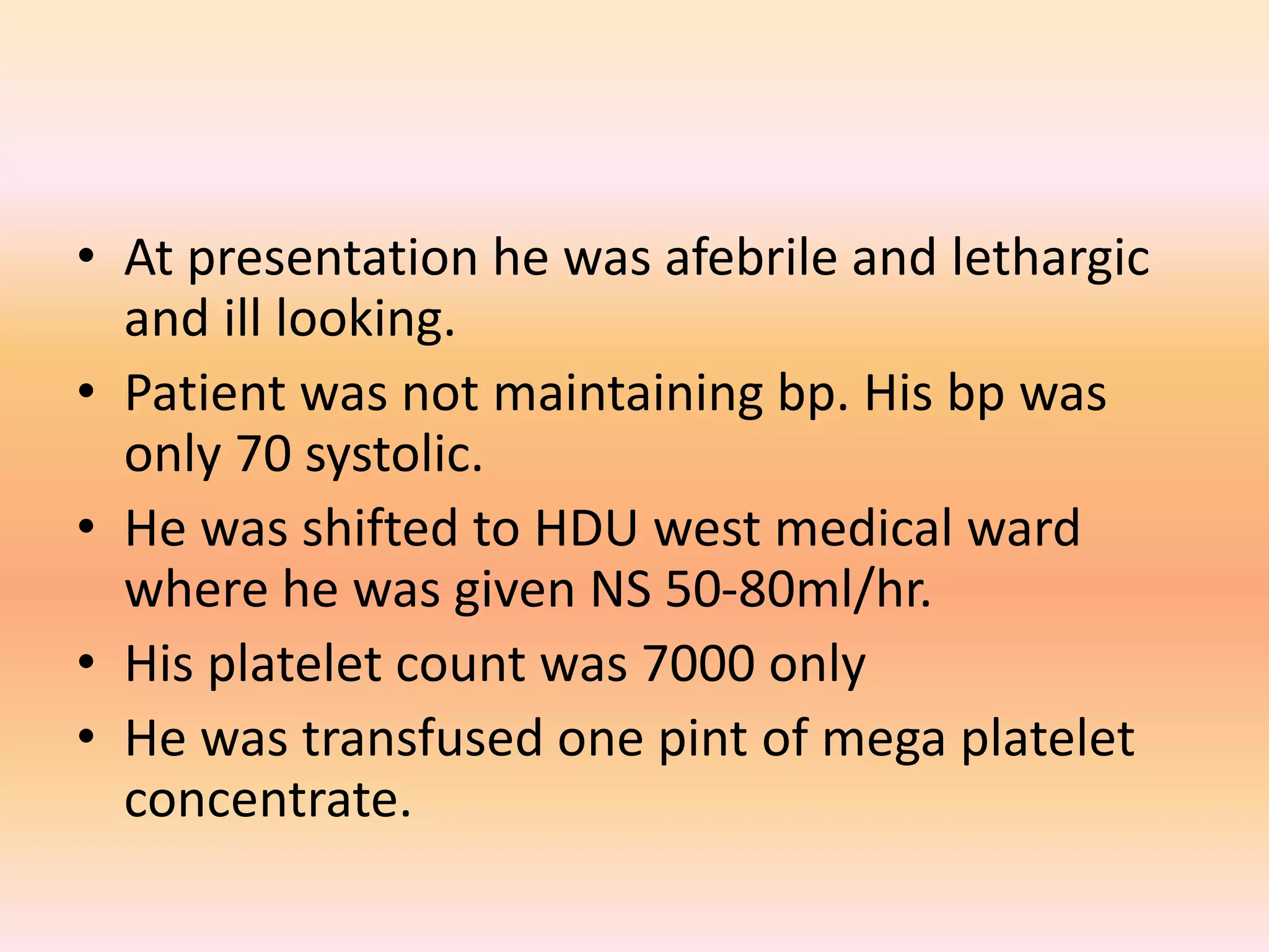 • At presentation he was afebrile and lethargic 
and ill looking. 
• Patient was not maintaining bp. His bp was 
only 70 systolic. 
• He was shifted to HDU west medical ward 
where he was given NS 50-80ml/hr. 
• His platelet count was 7000 only 
• He was transfused one pint of mega platelet 
concentrate. 
 