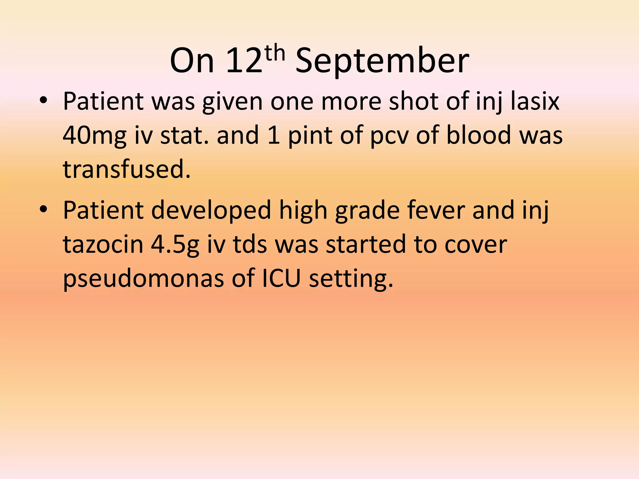On 12th September 
• Patient was given one more shot of inj lasix 
40mg iv stat. and 1 pint of pcv of blood was 
transfused. 
• Patient developed high grade fever and inj 
tazocin 4.5g iv tds was started to cover 
pseudomonas of ICU setting. 
 