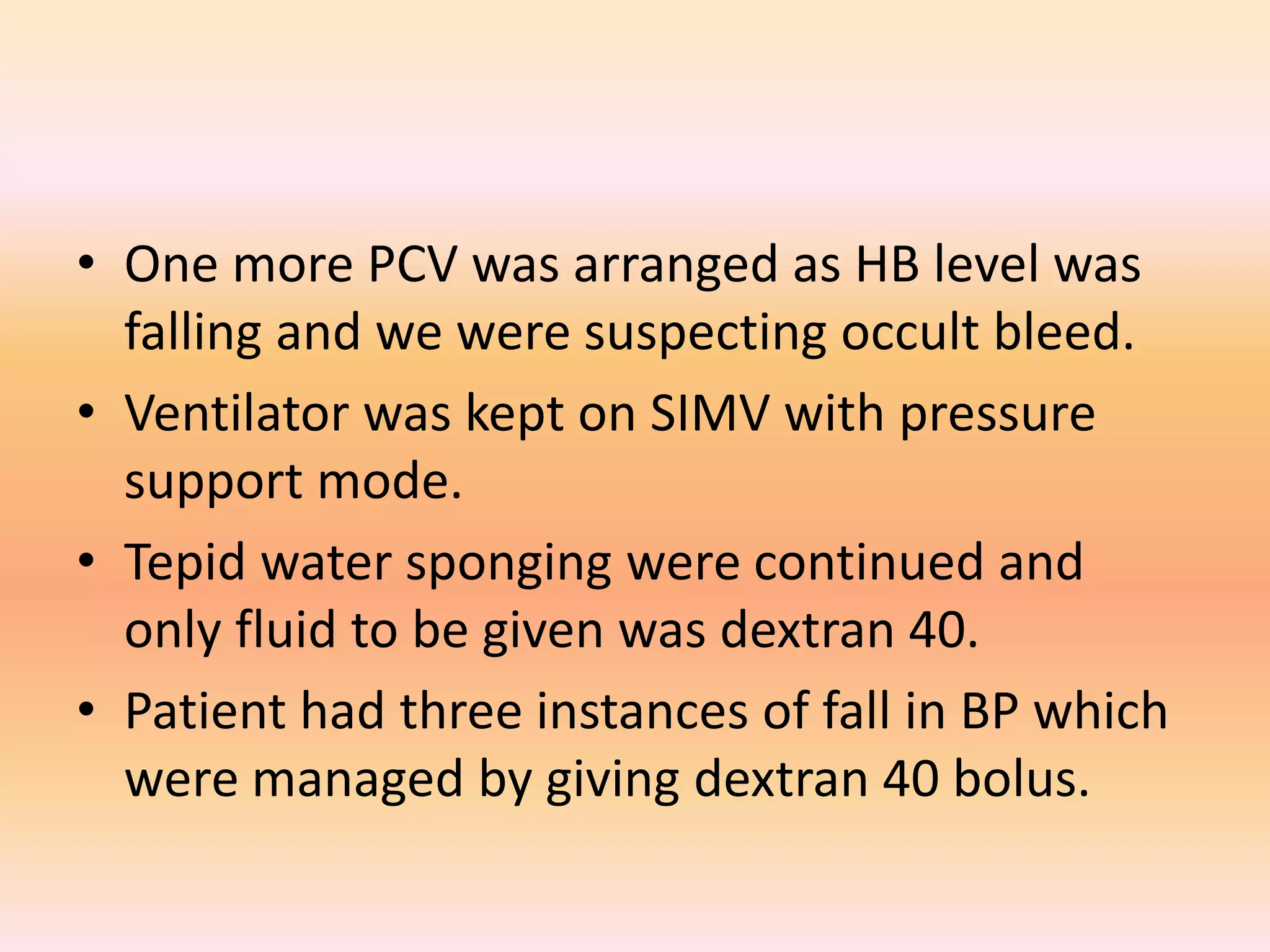 • One more PCV was arranged as HB level was 
falling and we were suspecting occult bleed. 
• Ventilator was kept on SIMV with pressure 
support mode. 
• Tepid water sponging were continued and 
only fluid to be given was dextran 40. 
• Patient had three instances of fall in BP which 
were managed by giving dextran 40 bolus. 
 